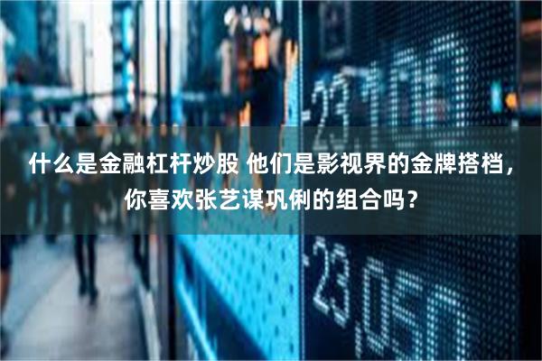 什么是金融杠杆炒股 他们是影视界的金牌搭档，你喜欢张艺谋巩俐的组合吗？