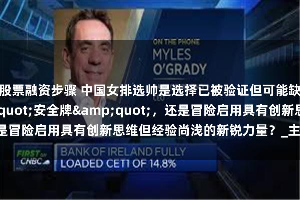 股票融资步骤 中国女排选帅是选择已被验证但可能缺乏突破性的&quot;安全牌&quot;，还是冒险启用具有创新思维但经验尚浅的新锐力量？_主教练_球星