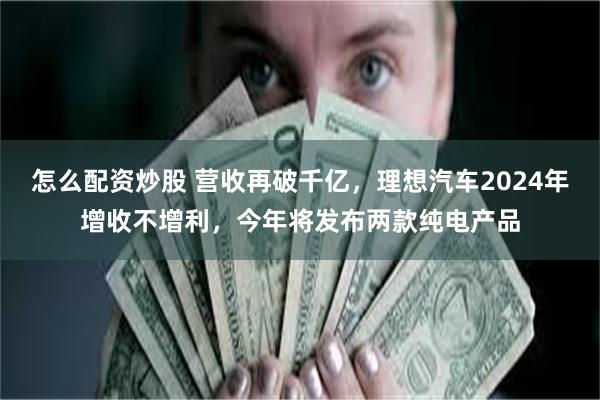 怎么配资炒股 营收再破千亿，理想汽车2024年增收不增利，今年将发布两款纯电产品