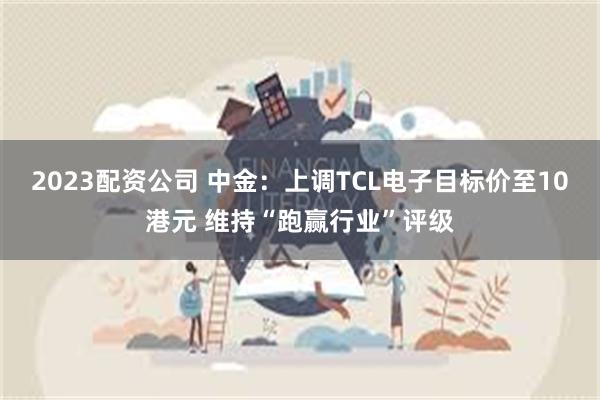 2023配资公司 中金：上调TCL电子目标价至10港元 维持“跑赢行业”评级