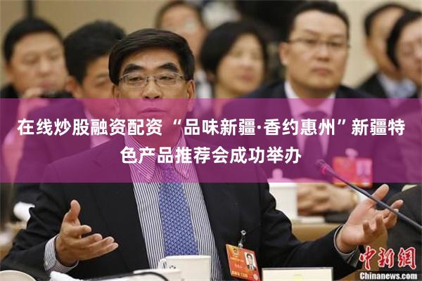 在线炒股融资配资 “品味新疆·香约惠州”新疆特色产品推荐会成功举办