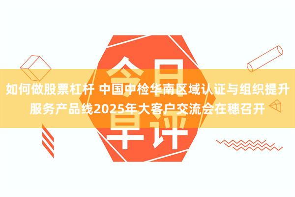 如何做股票杠杆 中国中检华南区域认证与组织提升服务产品线2025年大客户交流会在穗召开
