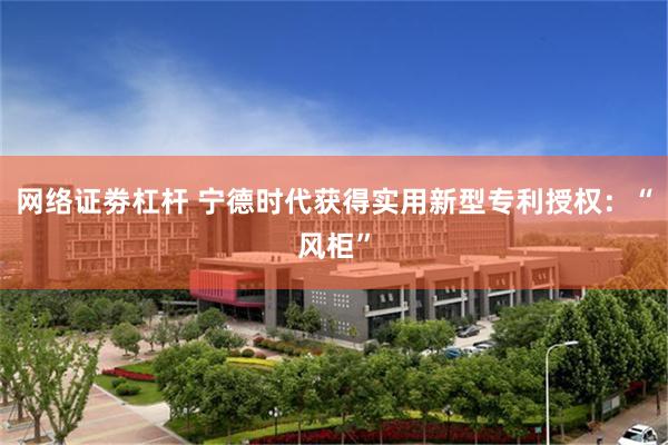 网络证劵杠杆 宁德时代获得实用新型专利授权：“风柜”