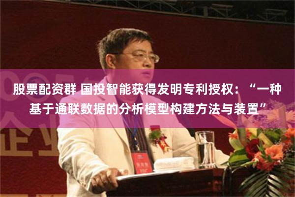 股票配资群 国投智能获得发明专利授权：“一种基于通联数据的分析模型构建方法与装置”