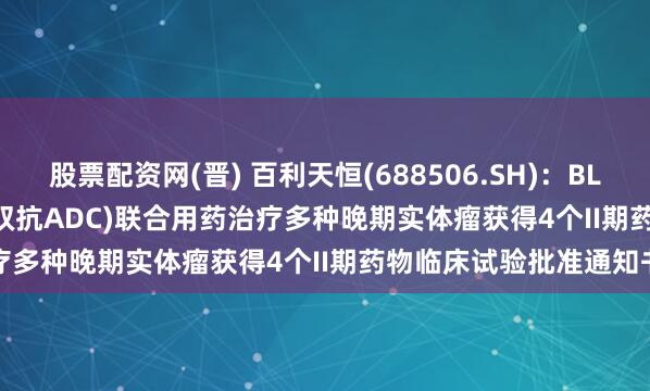 股票配资网(晋) 百利天恒(688506.SH)：BL-B01D1(EGFR×HER3双抗ADC)联合用药治疗多种晚期实体瘤获得4个II期药物临床试验批准通知书
