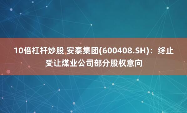 10倍杠杆炒股 安泰集团(600408.SH)：终止受让煤业公司部分股权意向