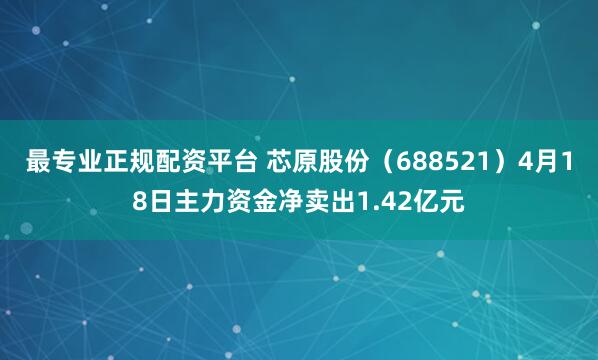 最专业正规配资平台 芯原股份（688521）4月18日主力资金净卖出1.42亿元