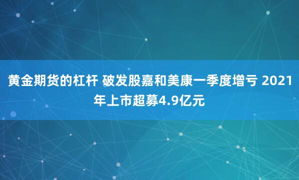 黄金期货的杠杆 破发股嘉和美康一季度增亏 2021年上市超募4.9亿元