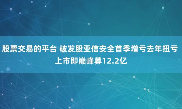 股票交易的平台 破发股亚信安全首季增亏去年扭亏 上市即巅峰募12.2亿