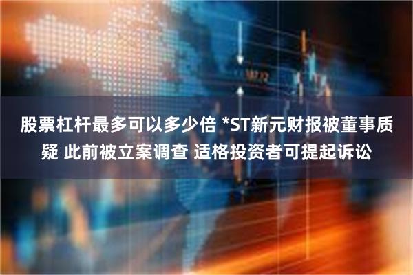 股票杠杆最多可以多少倍 *ST新元财报被董事质疑 此前被立案调查 适格投资者可提起诉讼