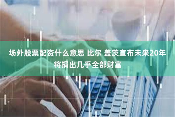 场外股票配资什么意思 比尔 盖茨宣布未来20年将捐出几乎全部财富
