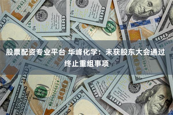 股票配资专业平台 华峰化学：未获股东大会通过 终止重组事项