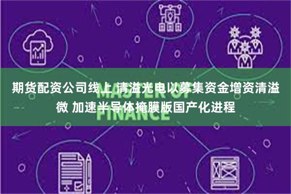 期货配资公司线上 清溢光电以募集资金增资清溢微 加速半导体掩膜版国产化进程