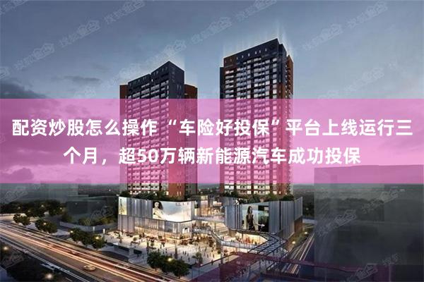配资炒股怎么操作 “车险好投保”平台上线运行三个月，超50万辆新能源汽车成功投保