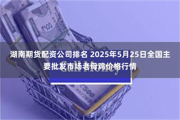 湖南期货配资公司排名 2025年5月25日全国主要批发市场老母鸡价格行情