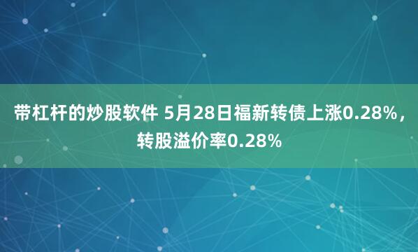 带杠杆的炒股软件 5月28日福新转债上涨0.28%，转股溢价率0.28%