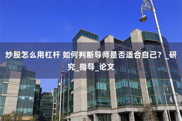 炒股怎么用杠杆 如何判断导师是否适合自己？_研究_指导_论文