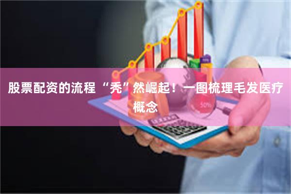 股票配资的流程 “秃”然崛起！一图梳理毛发医疗概念