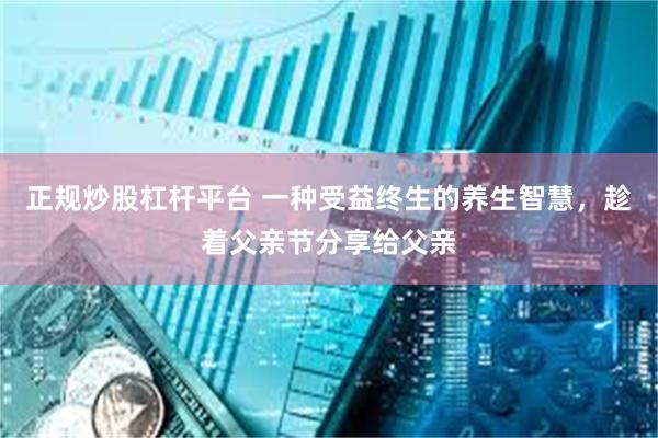 正规炒股杠杆平台 一种受益终生的养生智慧，趁着父亲节分享给父亲