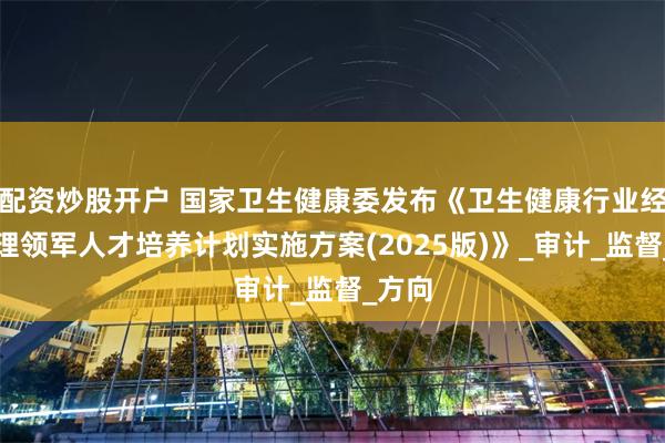 配资炒股开户 国家卫生健康委发布《卫生健康行业经济管理领军人才培养计划实施方案(2025版)》_审计_监督_方向