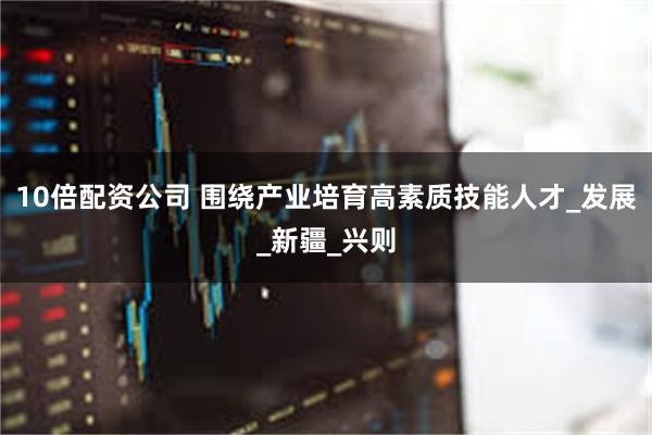 10倍配资公司 围绕产业培育高素质技能人才_发展_新疆_兴则