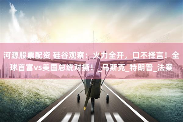 河源股票配资 硅谷观察：火力全开，口不择言！全球首富vs美国总统对撕！_马斯克_特朗普_法案