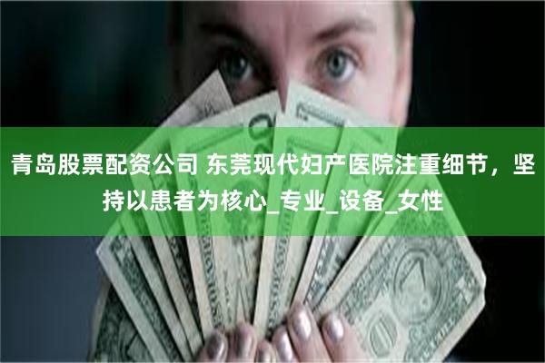 青岛股票配资公司 东莞现代妇产医院注重细节，坚持以患者为核心_专业_设备_女性