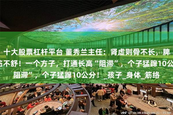 十大股票杠杆平台 董秀兰主任：肾虚则骨不长，脾虚则肉不养，肝郁则筋不舒！一个方子，打通长高“阻滞”，个子猛蹿10公分！_孩子_身体_筋络