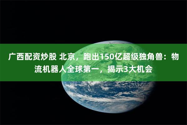 广西配资炒股 北京，跑出150亿超级独角兽：物流机器人全球第一，揭示3大机会