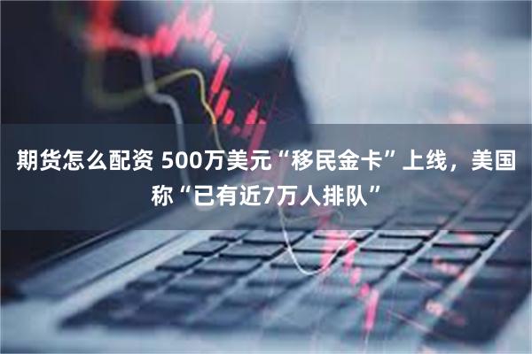 期货怎么配资 500万美元“移民金卡”上线，美国称“已有近7万人排队”