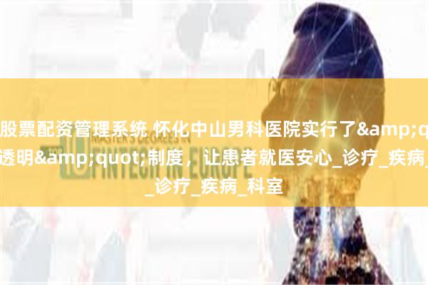 股票配资管理系统 怀化中山男科医院实行了&quot;透明&quot;制度，让患者就医安心_诊疗_疾病_科室