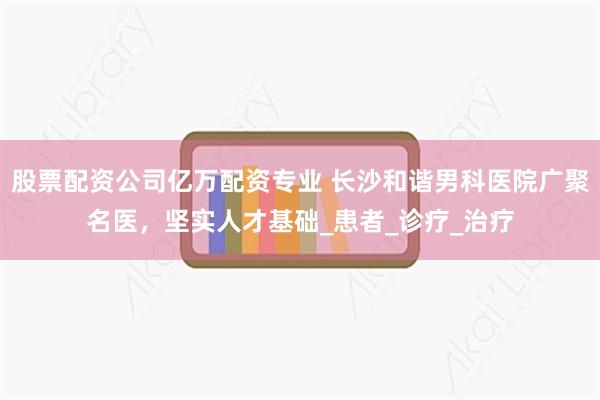 股票配资公司亿万配资专业 长沙和谐男科医院广聚名医，坚实人才基础_患者_诊疗_治疗