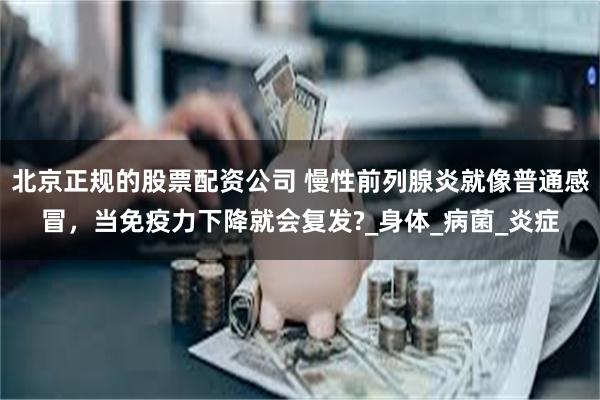 北京正规的股票配资公司 慢性前列腺炎就像普通感冒，当免疫力下降就会复发?_身体_病菌_炎症