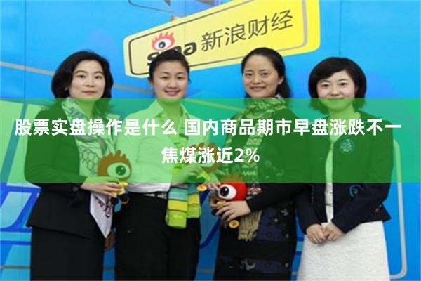 股票实盘操作是什么 国内商品期市早盘涨跌不一 焦煤涨近2%
