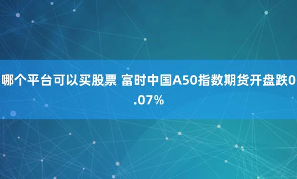 哪个平台可以买股票 富时中国A50指数期货开盘跌0.07%