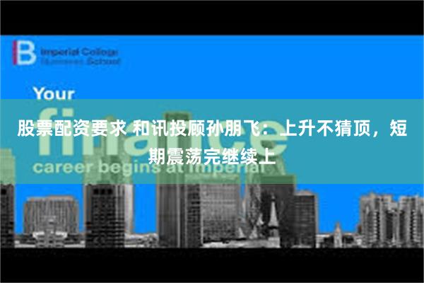 股票配资要求 和讯投顾孙朋飞：上升不猜顶，短期震荡完继续上