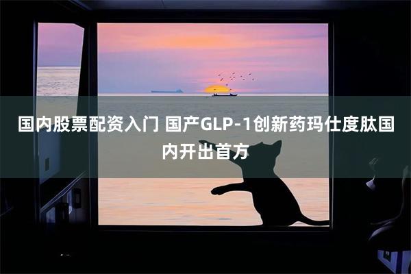 国内股票配资入门 国产GLP-1创新药玛仕度肽国内开出首方