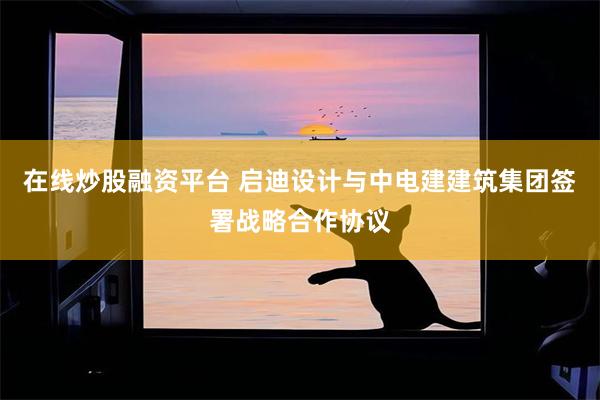 在线炒股融资平台 启迪设计与中电建建筑集团签署战略合作协议