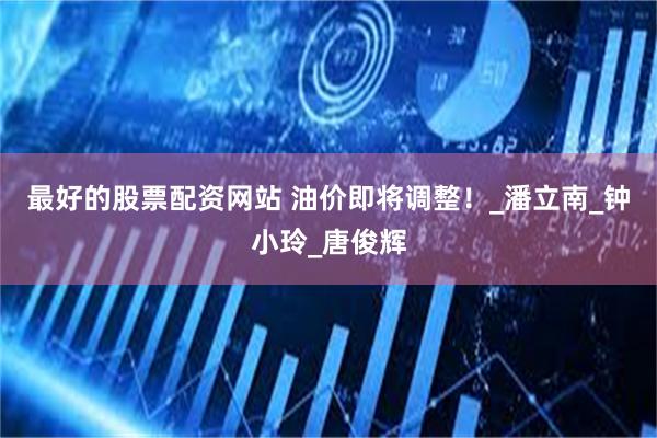 最好的股票配资网站 油价即将调整！_潘立南_钟小玲_唐俊辉