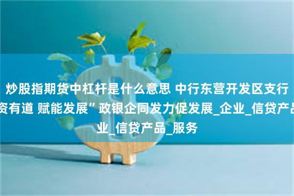 炒股指期货中杠杆是什么意思 中行东营开发区支行：“融资有道 赋能发展”政银企同发力促发展_企业_信贷产品_服务