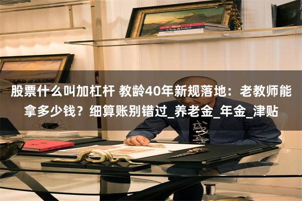 股票什么叫加杠杆 教龄40年新规落地：老教师能拿多少钱？细算账别错过_养老金_年金_津贴