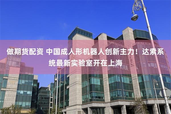 做期货配资 中国成人形机器人创新主力！达索系统最新实验室开在上海