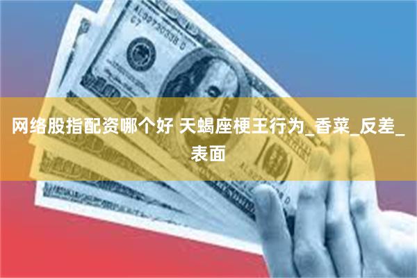 网络股指配资哪个好 天蝎座梗王行为_香菜_反差_表面