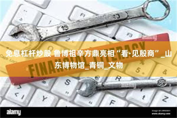 免息杠杆炒股 鲁博祖辛方鼎亮相“看·见殷商”_山东博物馆_青铜_文物