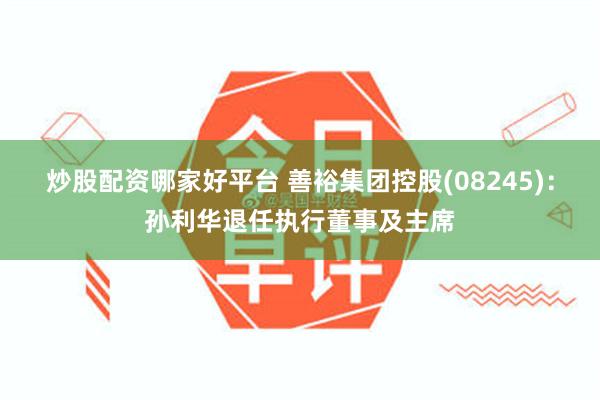 炒股配资哪家好平台 善裕集团控股(08245)：孙利华退任执行董事及主席