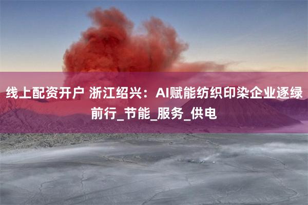 线上配资开户 浙江绍兴：AI赋能纺织印染企业逐绿前行_节能_服务_供电
