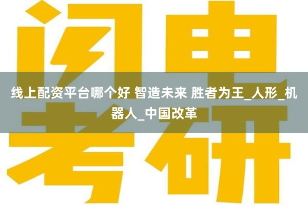 线上配资平台哪个好 智造未来 胜者为王_人形_机器人_中国改革
