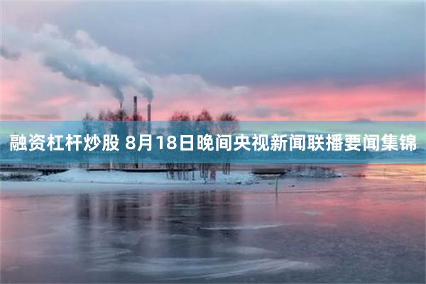 融资杠杆炒股 8月18日晚间央视新闻联播要闻集锦