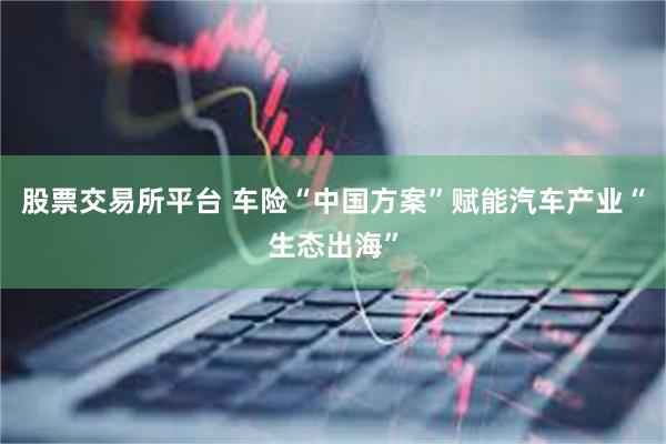 股票交易所平台 车险“中国方案”赋能汽车产业“生态出海”