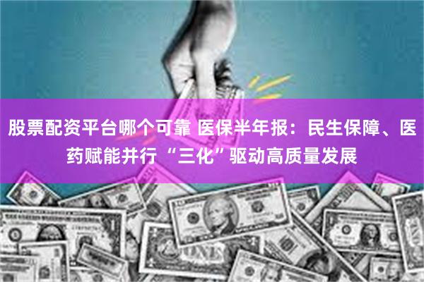 股票配资平台哪个可靠 医保半年报：民生保障、医药赋能并行 “三化”驱动高质量发展